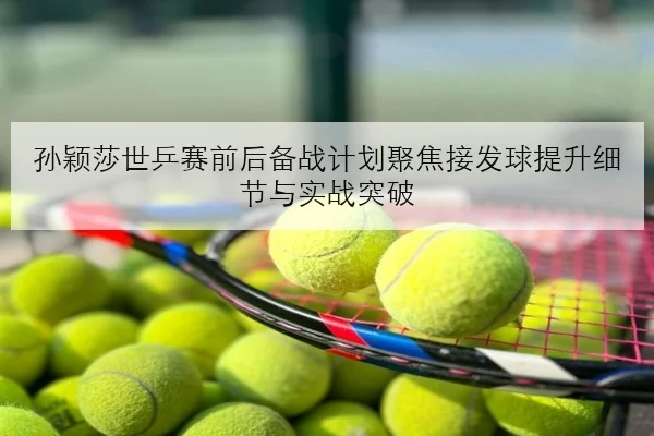 孙颖莎世乒赛前后备战计划聚焦接发球提升细节与实战突破