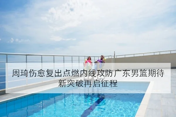 周琦伤愈复出点燃内线攻防广东男篮期待新突破再启征程